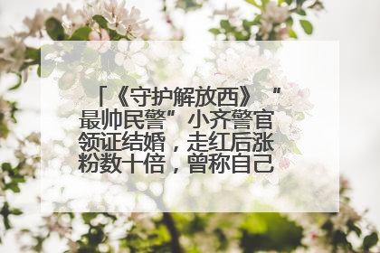《守护解放西》“最帅民警”小齐警官领证结婚，走红后涨粉数十倍，曾称自己只是普通人