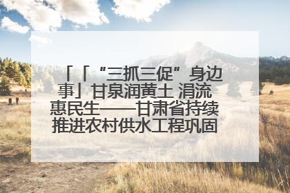 「“三抓三促”身边事」甘泉润黄土 涓流惠民生——甘肃省持续推进农村供水工程巩固提升项目建设