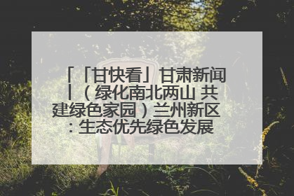 「甘快看」甘肃新闻丨（绿化南北两山 共建绿色家园）兰州新区：生态优先绿色发展 打造生态环保示范区