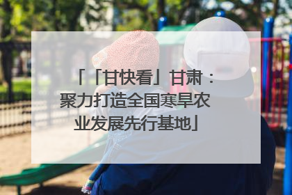 「甘快看」甘肃：聚力打造全国寒旱农业发展先行基地