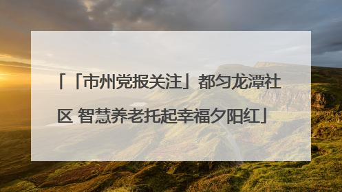 「市州党报关注」都匀龙潭社区 智慧养老托起幸福夕阳红