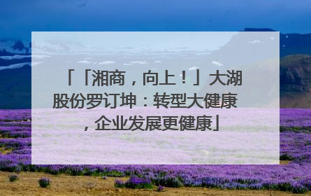 「湘商，向上！」大湖股份罗订坤：转型大健康，企业发展更健康