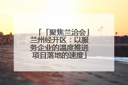 「聚焦兰洽会」兰州经开区：以服务企业的温度推进项目落地的速度