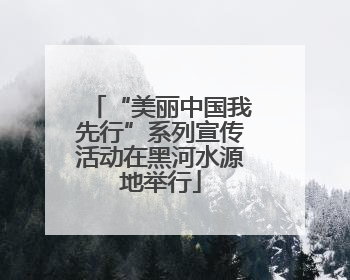 “美丽中国我先行”系列宣传活动在黑河水源地举行