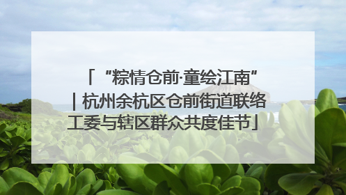 “粽情仓前·童绘江南”｜杭州余杭区仓前街道联络工委与辖区群众共度佳节