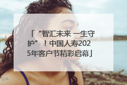 “智汇未来 一生守护”！中国人寿2025年客户节精彩启幕