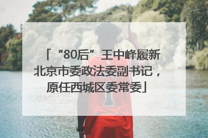 “80后”王中峰履新北京市委政法委副书记，原任西城区委常委