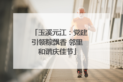 玉溪元江：党建引领粽飘香 邻里和谐庆佳节