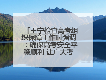 王宁检查高考组织保障工作时强调：确保高考安全平稳顺利 让广大考生更好圆梦未来