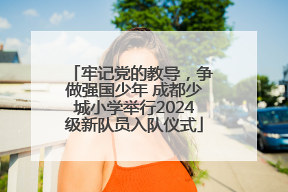 牢记党的教导，争做强国少年 成都少城小学举行2024级新队员入队仪式
