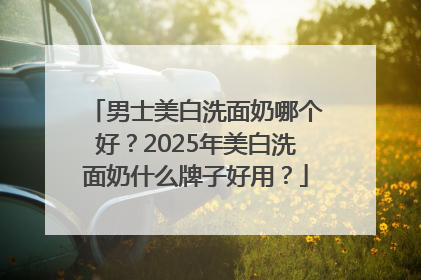 男士美白洗面奶哪个好？2025年美白洗面奶什么牌子好用？
