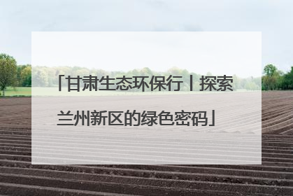 甘肃生态环保行丨探索兰州新区的绿色密码