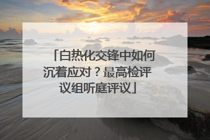 白热化交锋中如何沉着应对？最高检评议组听庭评议