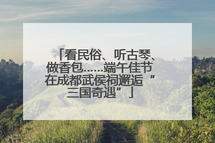 看民俗、听古琴、做香包……端午佳节在成都武侯祠邂逅“三国奇遇”