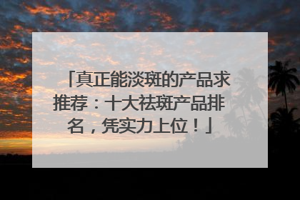真正能淡斑的产品求推荐：十大祛斑产品排名，凭实力上位！