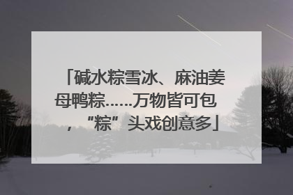 碱水粽雪冰、麻油姜母鸭粽……万物皆可包，“粽”头戏创意多