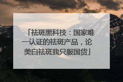 祛斑黑科技：国家唯一认证的祛斑产品，论美白祛斑我只服国货