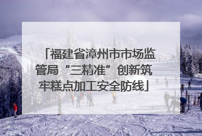 福建省漳州市市场监管局“三精准”创新筑牢糕点加工安全防线
