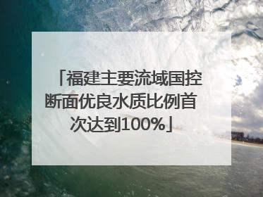 福建主要流域国控断面优良水质比例首次达到100%