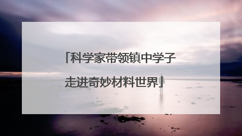 科学家带领镇中学子走进奇妙材料世界