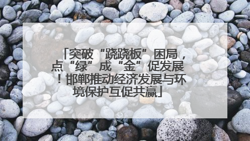 突破“跷跷板”困局，点“绿”成“金”促发展！邯郸推动经济发展与环境保护互促共赢