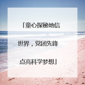 童心探秘地信世界，党团先锋点亮科学梦想