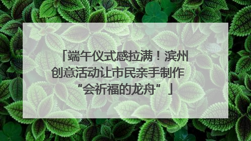 端午仪式感拉满！滨州创意活动让市民亲手制作“会祈福的龙舟”