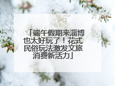 端午假期来淄博也太好玩了！花式民俗玩法激发文旅消费新活力