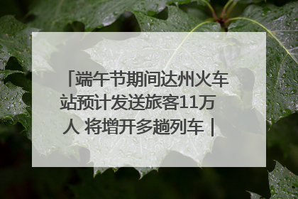 端午节期间达州火车站预计发送旅客11万人 将增开多趟列车｜网络中国节·端午