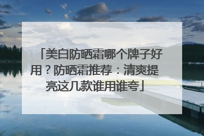 美白防晒霜哪个牌子好用？防晒霜推荐：清爽提亮这几款谁用谁夸