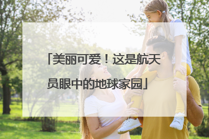 美丽可爱！这是航天员眼中的地球家园