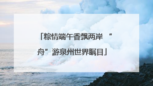 粽情端午香飘两岸 “舟”游泉州世界瞩目