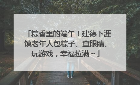 粽香里的端午！建德下涯镇老年人包粽子、查眼睛、玩游戏，幸福拉满～