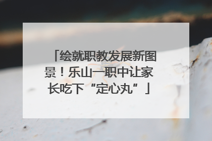 绘就职教发展新图景！乐山一职中让家长吃下“定心丸”