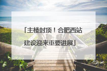主楼封顶！合肥西站建设迎来重要进展