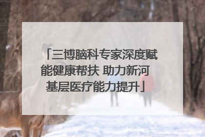 三博脑科专家深度赋能健康帮扶 助力新河基层医疗能力提升