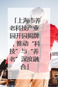 上海市养老科技产业园开园揭牌，推动“科技”与“养老”深度融合