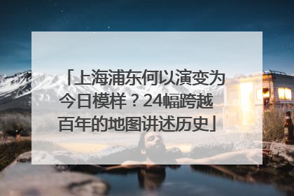 上海浦东何以演变为今日模样？24幅跨越百年的地图讲述历史