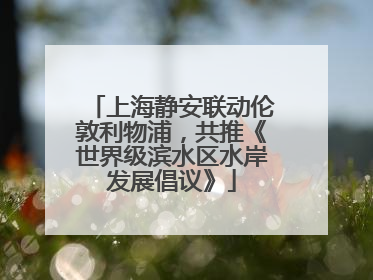 上海静安联动伦敦利物浦，共推《世界级滨水区水岸发展倡议》