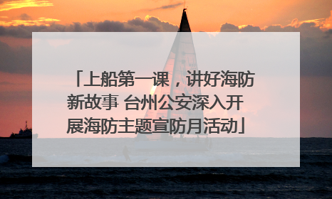 上船第一课，讲好海防新故事 台州公安深入开展海防主题宣防月活动