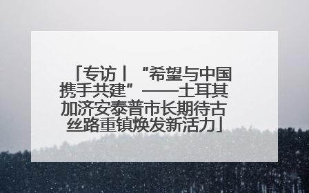 专访丨“希望与中国携手共建”——土耳其加济安泰普市长期待古丝路重镇焕发新活力