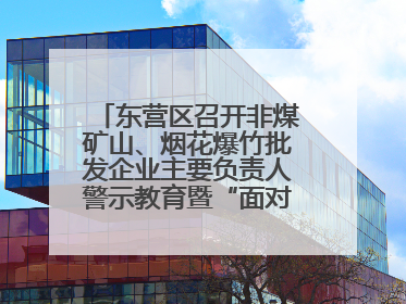 东营区召开非煤矿山、烟花爆竹批发企业主要负责人警示教育暨“面对面”谈话会议