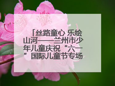 丝路童心 乐绘山河——兰州市少年儿童庆祝“六一”国际儿童节专场音乐会成功举办