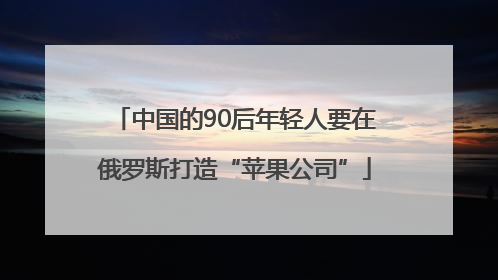中国的90后年轻人要在俄罗斯打造“苹果公司”