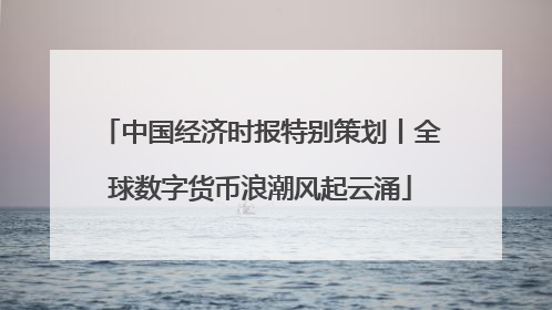 中国经济时报特别策划丨全球数字货币浪潮风起云涌