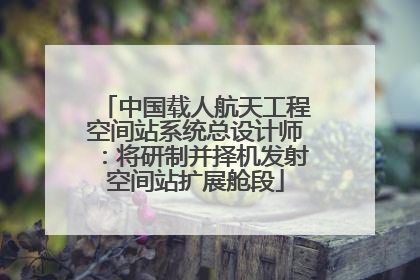 中国载人航天工程空间站系统总设计师：将研制并择机发射空间站扩展舱段