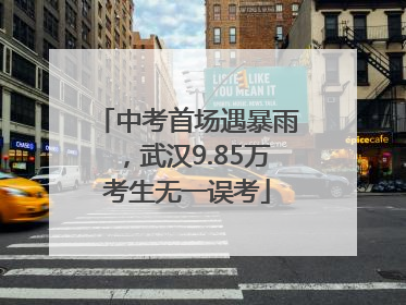 中考首场遇暴雨，武汉9.85万考生无一误考