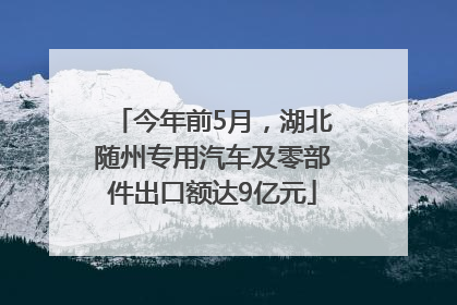 今年前5月，湖北随州专用汽车及零部件出口额达9亿元