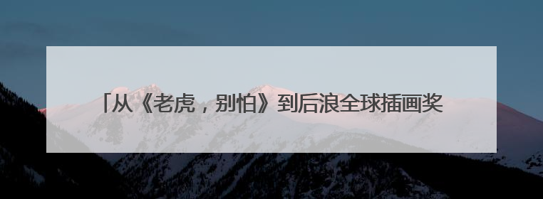 从《老虎，别怕》到后浪全球插画奖 征集全球创作者“讲述”中国故事