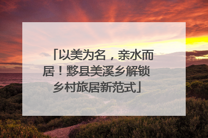以美为名，亲水而居！黟县美溪乡解锁乡村旅居新范式